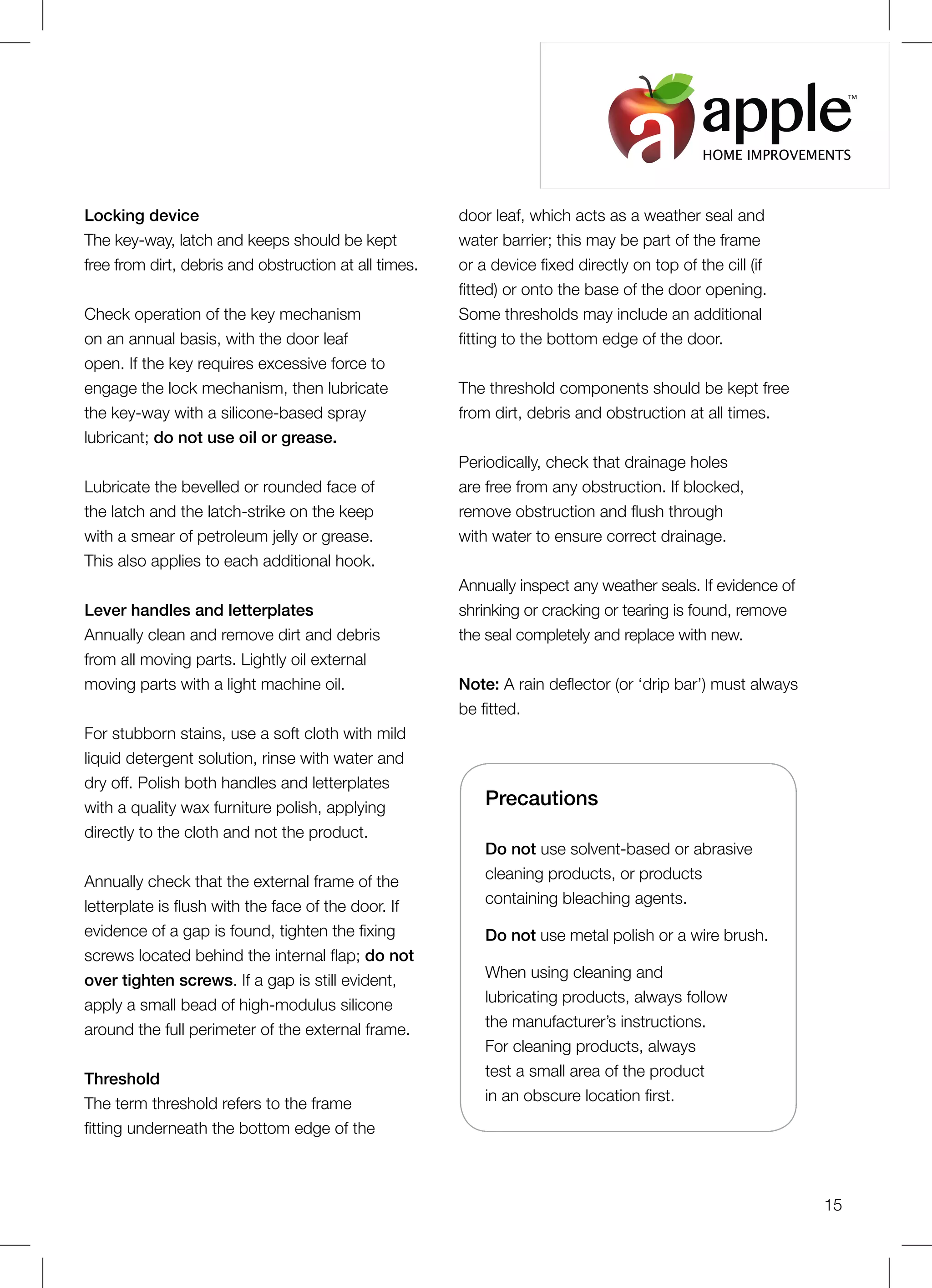 Precautions
Do not use solvent-based or abrasive
cleaning products, or products
containing bleaching agents.
Do not use metal polish or a wire brush.
When using cleaning and
lubricating products, always follow
the manufacturer’s instructions.
For cleaning products, always
test a small area of the product
in an obscure location first.
Locking device
The key-way, latch and keeps should be kept
free from dirt, debris and obstruction at all times.
Check operation of the key mechanism
on an annual basis, with the door leaf
open. If the key requires excessive force to
engage the lock mechanism, then lubricate
the key-way with a silicone-based spray
lubricant; do not use oil or grease.
Lubricate the bevelled or rounded face of
the latch and the latch-strike on the keep
with a smear of petroleum jelly or grease.
This also applies to each additional hook.
Lever handles and letterplates
Annually clean and remove dirt and debris
from all moving parts. Lightly oil external
moving parts with a light machine oil.
For stubborn stains, use a soft cloth with mild
liquid detergent solution, rinse with water and
dry off. Polish both handles and letterplates
with a quality wax furniture polish, applying
directly to the cloth and not the product.
Annually check that the external frame of the
letterplate is flush with the face of the door. If
evidence of a gap is found, tighten the fixing
screws located behind the internal flap; do not
over tighten screws. If a gap is still evident,
apply a small bead of high-modulus silicone
around the full perimeter of the external frame.
Threshold
The term threshold refers to the frame
fitting underneath the bottom edge of the
door leaf, which acts as a weather seal and
water barrier; this may be part of the frame
or a device fixed directly on top of the cill (if
fitted) or onto the base of the door opening.
Some thresholds may include an additional
fitting to the bottom edge of the door.
The threshold components should be kept free
from dirt, debris and obstruction at all times.
Periodically, check that drainage holes
are free from any obstruction. If blocked,
remove obstruction and flush through
with water to ensure correct drainage.
Annually inspect any weather seals. If evidence of
shrinking or cracking or tearing is found, remove
the seal completely and replace with new.
Note: A rain deflector (or ‘drip bar’) must always
be fitted.
15
HOME IMPROVEMENTS
TM
 