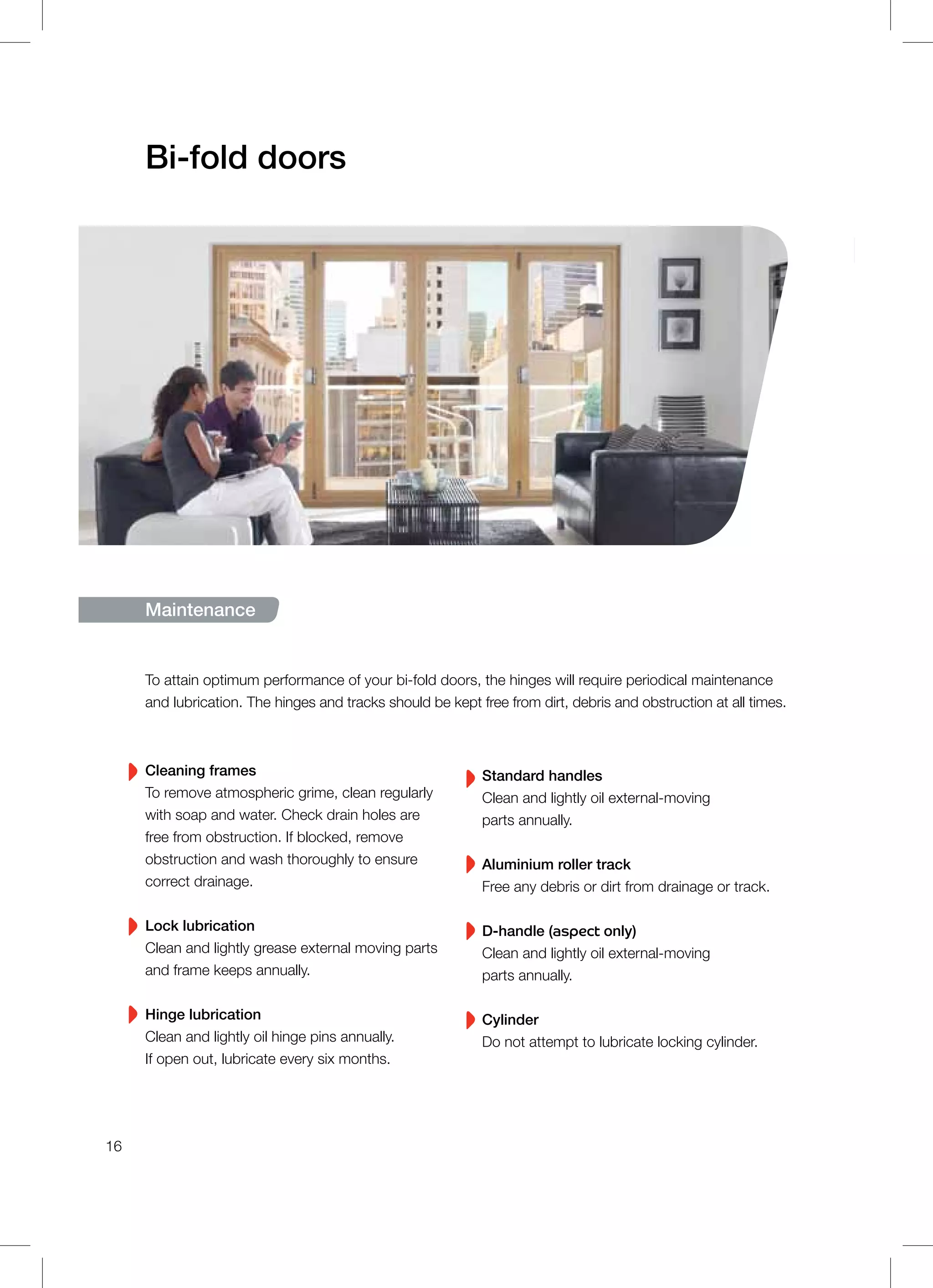 Bi-fold doors
16
To attain optimum performance of your bi-fold doors, the hinges will require periodical maintenance
and lubrication. The hinges and tracks should be kept free from dirt, debris and obstruction at all times.
Cleaning frames
To remove atmospheric grime, clean regularly
with soap and water. Check drain holes are
free from obstruction. If blocked, remove
obstruction and wash thoroughly to ensure
correct drainage.
Lock lubrication
Clean and lightly grease external moving parts
and frame keeps annually.
Hinge lubrication
Clean and lightly oil hinge pins annually.
If open out, lubricate every six months.
Standard handles
Clean and lightly oil external-moving
parts annually.
Aluminium roller track
Free any debris or dirt from drainage or track.
D-handle (aspect only)
Clean and lightly oil external-moving
parts annually.
Cylinder
Do not attempt to lubricate locking cylinder.
Maintenance
 