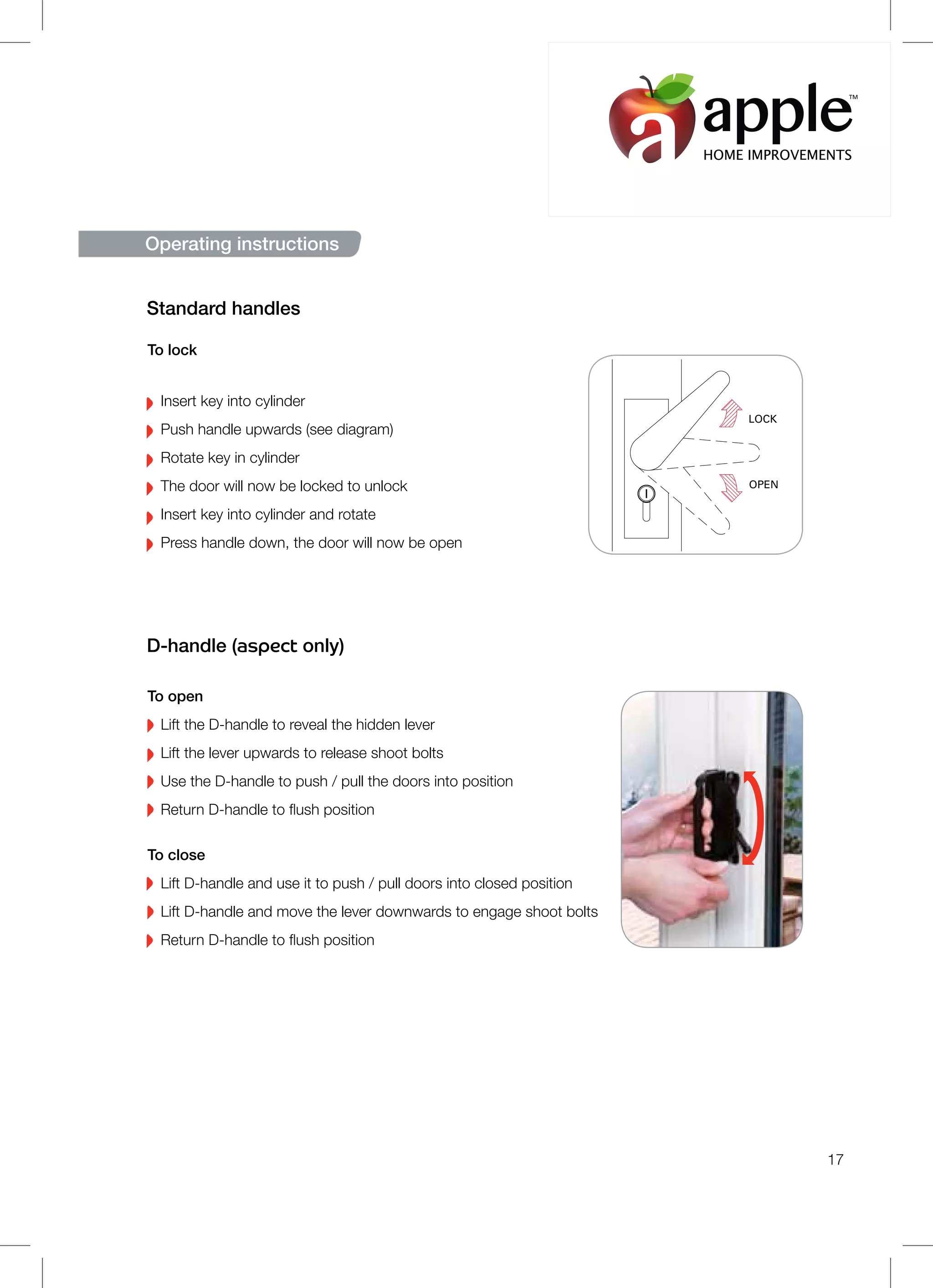 17
LOCK
OPEN
To lock
Insert key into cylinder
Push handle upwards (see diagram)
Rotate key in cylinder
The door will now be locked to unlock
Insert key into cylinder and rotate
Press handle down, the door will now be open
Standard handles
To open
Lift the D-handle to reveal the hidden lever
Lift the lever upwards to release shoot bolts
Use the D-handle to push / pull the doors into position
Return D-handle to flush position
To close
Lift D-handle and use it to push / pull doors into closed position
Lift D-handle and move the lever downwards to engage shoot bolts
Return D-handle to flush position
D-handle (aspect only)
Operating instructions
HOME IMPROVEMENTS
TM
 