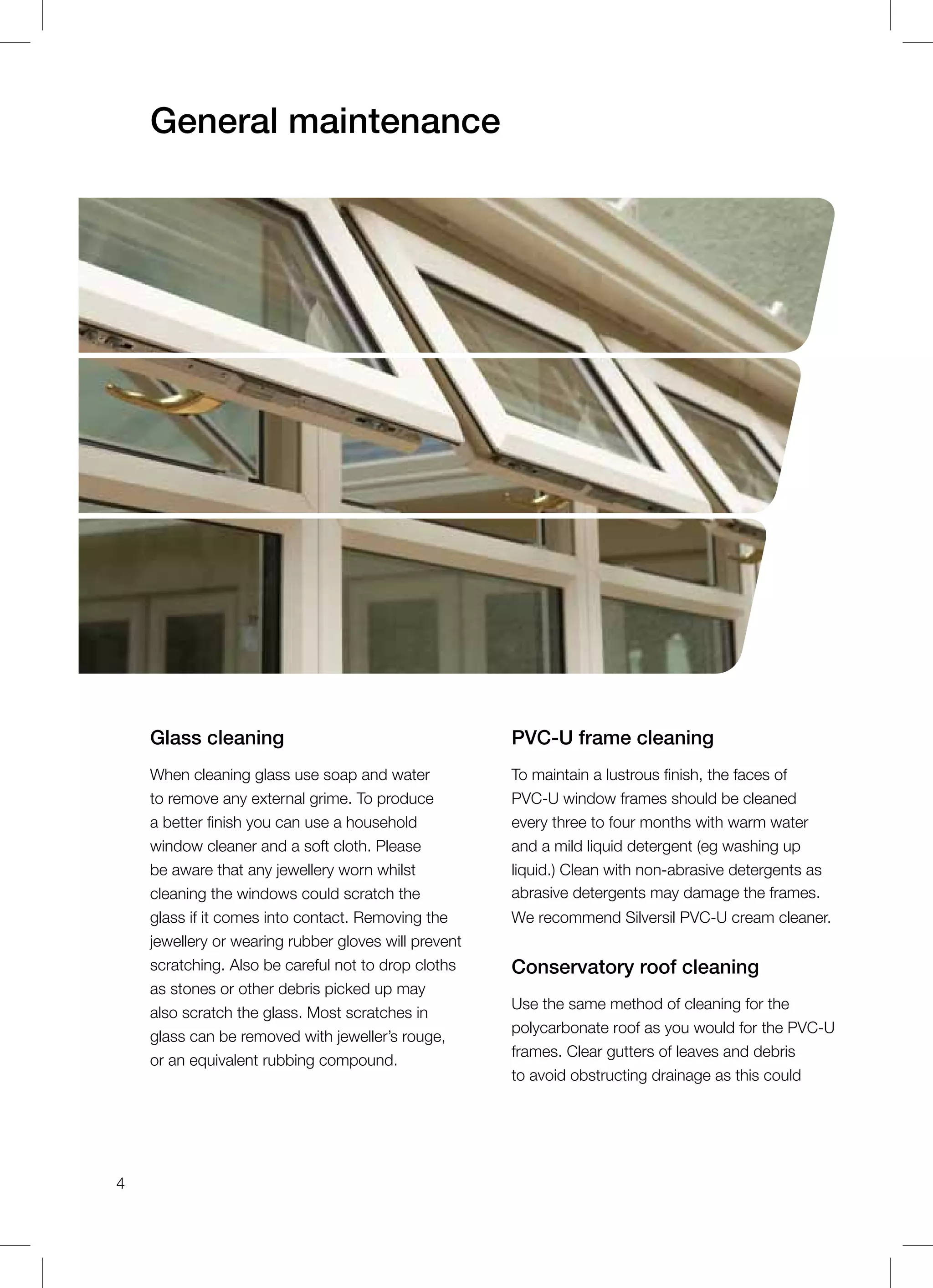 General maintenance
Glass cleaning
When cleaning glass use soap and water
to remove any external grime. To produce
a better finish you can use a household
window cleaner and a soft cloth. Please
be aware that any jewellery worn whilst
cleaning the windows could scratch the
glass if it comes into contact. Removing the
jewellery or wearing rubber gloves will prevent
scratching. Also be careful not to drop cloths
as stones or other debris picked up may
also scratch the glass. Most scratches in
glass can be removed with jeweller’s rouge,
or an equivalent rubbing compound.
PVC-U frame cleaning
To maintain a lustrous finish, the faces of
PVC-U window frames should be cleaned
every three to four months with warm water
and a mild liquid detergent (eg washing up
liquid.) Clean with non-abrasive detergents as
abrasive detergents may damage the frames.
We recommend Silversil PVC-U cream cleaner.
Conservatory roof cleaning
Use the same method of cleaning for the
polycarbonate roof as you would for the PVC-U
frames. Clear gutters of leaves and debris
to avoid obstructing drainage as this could
4
 