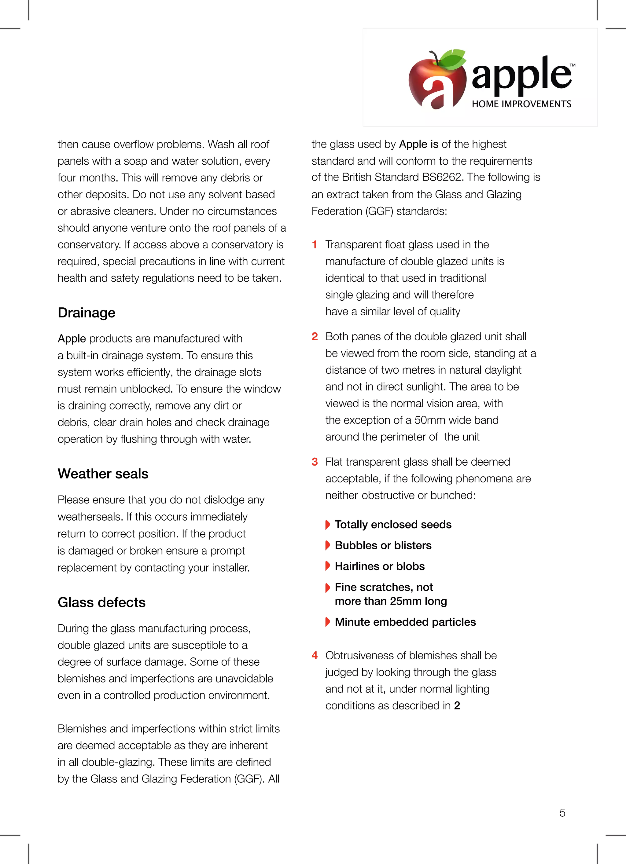 then cause overflow problems. Wash all roof
panels with a soap and water solution, every
four months. This will remove any debris or
other deposits. Do not use any solvent based
or abrasive cleaners. Under no circumstances
should anyone venture onto the roof panels of a
conservatory. If access above a conservatory is
required, special precautions in line with current
health and safety regulations need to be taken.
Drainage
Apple products are manufactured with
a built-in drainage system. To ensure this
system works efficiently, the drainage slots
must remain unblocked. To ensure the window
is draining correctly, remove any dirt or
debris, clear drain holes and check drainage
operation by flushing through with water.
Weather seals
Please ensure that you do not dislodge any
weatherseals. If this occurs immediately
return to correct position. If the product
is damaged or broken ensure a prompt
replacement by contacting your installer.
Glass defects
During the glass manufacturing process,
double glazed units are susceptible to a
degree of surface damage. Some of these
blemishes and imperfections are unavoidable
even in a controlled production environment.
Blemishes and imperfections within strict limits
are deemed acceptable as they are inherent
in all double-glazing. These limits are defined
by the Glass and Glazing Federation (GGF). All
the glass used by Apple is of the highest
standard and will conform to the requirements
of the British Standard BS6262. The following is
an extract taken from the Glass and Glazing
Federation (GGF) standards:
1 Transparent float glass used in the
manufacture of double glazed units is
identical to that used in traditional
single glazing and will therefore
have a similar level of quality
2 Both panes of the double glazed unit shall
be viewed from the room side, standing at a
distance of two metres in natural daylight
and not in direct sunlight. The area to be
viewed is the normal vision area, with
the exception of a 50mm wide band
around the perimeter of the unit
3 Flat transparent glass shall be deemed
acceptable, if the following phenomena are
neither obstructive or bunched:
Totally enclosed seeds
Bubbles or blisters
Hairlines or blobs
Fine scratches, not
more than 25mm long
Minute embedded particles
4 Obtrusiveness of blemishes shall be
judged by looking through the glass
and not at it, under normal lighting
conditions as described in 2
5
HOME IMPROVEMENTS
TM
 