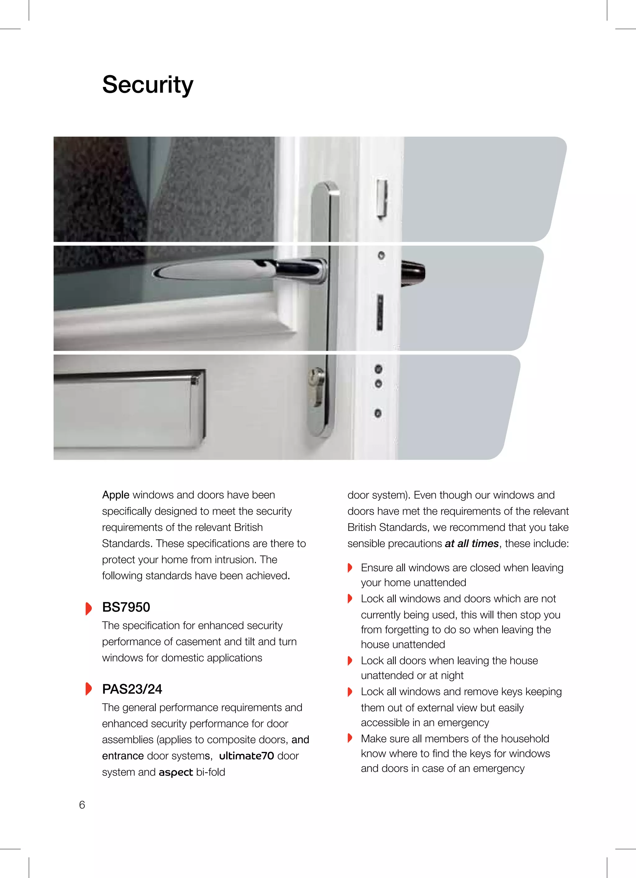 Apple windows and doors have been
specifically designed to meet the security
requirements of the relevant British
Standards. These specifications are there to
protect your home from intrusion. The
following standards have been achieved.
BS7950
The specification for enhanced security
performance of casement and tilt and turn
windows for domestic applications
PAS23/24
The general performance requirements and
enhanced security performance for door
assemblies (applies to composite doors, and
entrance door systems, ultimate70 door
system and aspect bi-fold
Security
door system). Even though our windows and
doors have met the requirements of the relevant
British Standards, we recommend that you take
sensible precautions at all times, these include:
Ensure all windows are closed when leaving
your home unattended
Lock all windows and doors which are not
currently being used, this will then stop you
from forgetting to do so when leaving the
house unattended
Lock all doors when leaving the house
unattended or at night
Lock all windows and remove keys keeping
them out of external view but easily
accessible in an emergency
Make sure all members of the household
know where to find the keys for windows
and doors in case of an emergency
6
 