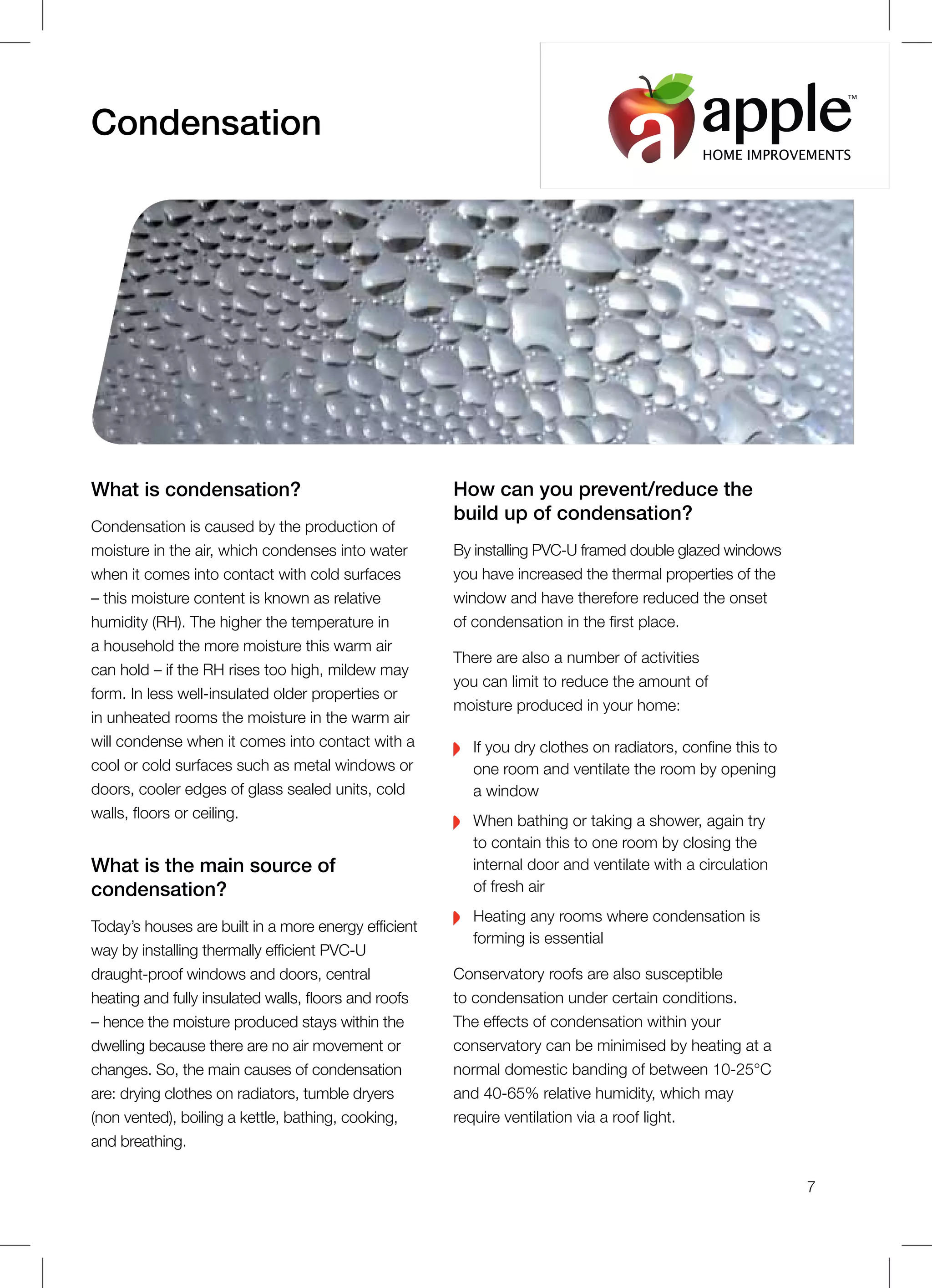 What is condensation?
Condensation is caused by the production of
moisture in the air, which condenses into water
when it comes into contact with cold surfaces
– this moisture content is known as relative
humidity (RH). The higher the temperature in
a household the more moisture this warm air
can hold – if the RH rises too high, mildew may
form. In less well-insulated older properties or
in unheated rooms the moisture in the warm air
will condense when it comes into contact with a
cool or cold surfaces such as metal windows or
doors, cooler edges of glass sealed units, cold
walls, floors or ceiling.
What is the main source of
condensation?
Today’s houses are built in a more energy efficient
way by installing thermally efficient PVC-U
draught-proof windows and doors, central
heating and fully insulated walls, floors and roofs
– hence the moisture produced stays within the
dwelling because there are no air movement or
changes. So, the main causes of condensation
are: drying clothes on radiators, tumble dryers
(non vented), boiling a kettle, bathing, cooking,
and breathing.
Condensation
How can you prevent/reduce the
build up of condensation?
By installing PVC-U framed double glazed windows
you have increased the thermal properties of the
window and have therefore reduced the onset
of condensation in the first place.
There are also a number of activities
you can limit to reduce the amount of
moisture produced in your home:
If you dry clothes on radiators, confine this to
one room and ventilate the room by opening
a window
When bathing or taking a shower, again try
to contain this to one room by closing the
internal door and ventilate with a circulation
of fresh air
Heating any rooms where condensation is
forming is essential
Conservatory roofs are also susceptible
to condensation under certain conditions.
The effects of condensation within your
conservatory can be minimised by heating at a
normal domestic banding of between 10-25°C
and 40-65% relative humidity, which may
require ventilation via a roof light.
7
HOME IMPROVEMENTS
TM
 