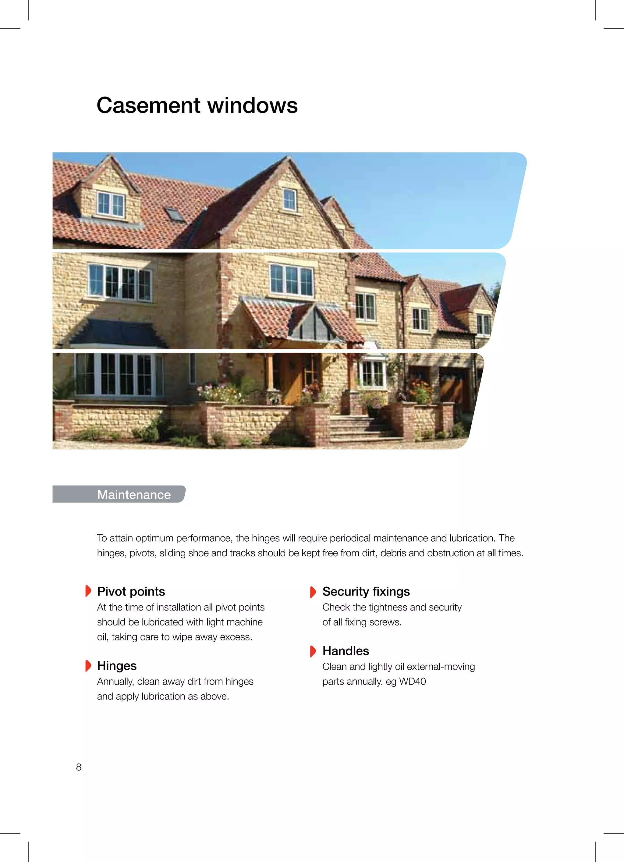 Casement windows
Maintenance
To attain optimum performance, the hinges will require periodical maintenance and lubrication. The
hinges, pivots, sliding shoe and tracks should be kept free from dirt, debris and obstruction at all times.
Pivot points
At the time of installation all pivot points
should be lubricated with light machine
oil, taking care to wipe away excess.
Hinges
Annually, clean away dirt from hinges
and apply lubrication as above.
Security fixings
Check the tightness and security
of all fixing screws.
Handles
Clean and lightly oil external-moving
parts annually. eg WD40
8
 