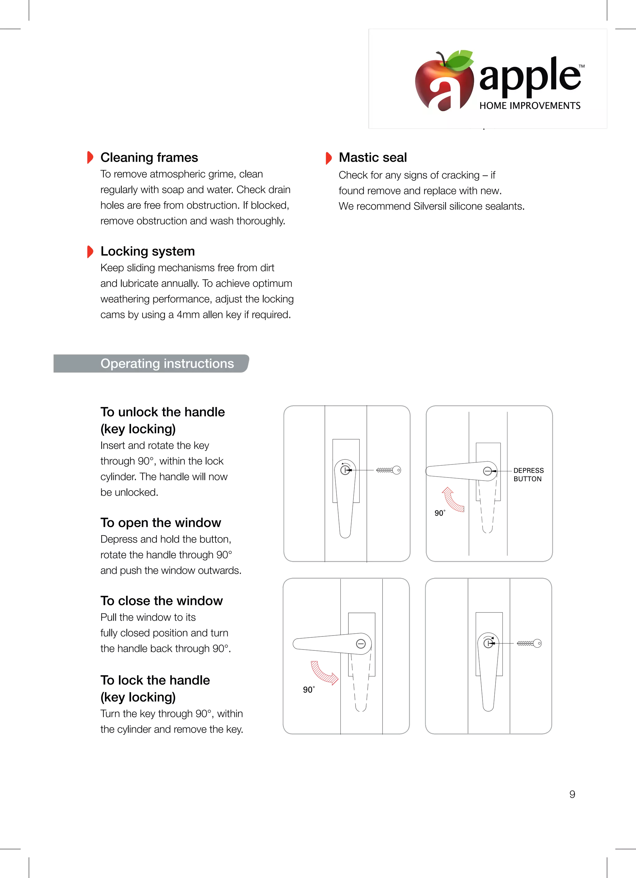 To unlock the handle
(key locking)
Insert and rotate the key
through 90°, within the lock
cylinder. The handle will now
be unlocked.
To open the window
Depress and hold the button,
rotate the handle through 90°
and push the window outwards.
To close the window
Pull the window to its
fully closed position and turn
the handle back through 90°.
To lock the handle
(key locking)
Turn the key through 90°, within
the cylinder and remove the key.
90˚
DEPRESS
BUTTON
90˚
Operating instructions
Cleaning frames
To remove atmospheric grime, clean
regularly with soap and water. Check drain
holes are free from obstruction. If blocked,
remove obstruction and wash thoroughly.
Locking system
Keep sliding mechanisms free from dirt
and lubricate annually. To achieve optimum
weathering performance, adjust the locking
cams by using a 4mm allen key if required.
Mastic seal
Check for any signs of cracking – if
found remove and replace with new.
We recommend Silversil silicone sealants.
9
HOME IMPROVEMENTS
TM
 