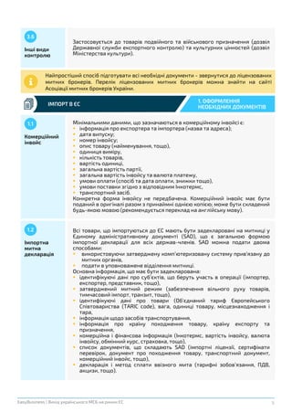 9EasyBusiness | Вихід українського МСБ на ринки ЄС
ІМПОРТ В ЄС
1. ОФОРМЛЕННЯ
НЕОБХІДНИХ ДОКУМЕНТІВ
Інші види
контролю
3.6
Застосовується до товарів подвійного та військового призначення (дозвіл
Державної служби експортного контролю) та культурних цінностей (дозвіл
Міністерства культури).
Найпростіший спосіб підготувати всі необхідні документи - звернутися до ліцензованих
митних брокерів. Перелік ліцензованих митних брокерів можна знайти на сайті
Асоціації митних брокерів України.
Комерційний
інвойс
1.1 Мінімальними даними, що зазначаються в комерційному інвойсі є:
 інформація про експортера та імпортера (назва та адреса);
 дата випуску;
 номер інвойсу;
 опис товару (найменування, тощо),
 одиниця виміру,
 кількість товарів,
 вартість одиниці,
 загальна вартість партії,
 загальна вартість інвойсу та валюта платежу,
 умови оплати (спосіб та дата оплати, знижки тощо),
 умови поставки згідно з відповідним Інкотермс,
 транспортний засіб.
Конкретна форма інвойсу не передбачена. Комерційний інвойс має бути
поданий в оригіналі разом з принаймні однією копією; може бути складений
будь-якою мовою (рекомендується переклад на англійську мову).
Імпортна
митна
декларація
1.2 Всі товари, що імпортуються до ЄС мають бути задекларовані на митниці у
Єдиному адміністративному документі (SAD), що є загальною формою
імпортної декларації для всіх держав-членів. SAD можна подати двома
способами:
 використовуючи затверджену комп’ютеризовану систему прив’язану до
митних органів,
 подати в уповноважене відділення митниці.
Основна інформація, що має бути задекларована:
 ідентифікуючі дані про суб’єктів, що беруть участь в операції (імпортер,
експортер, представник, тощо),
 затверджений митний режим (забезпечення вільного руху товарів,
тимчасовий імпорт, транзит, тощо),
 ідентифікуючі дані про товари (Об'єднаний тариф Європейського
Співтовариства (TARIC code), вага, одиниці товару, місцезнаходження і
тара,
 інформація щодо засобів транспортування,
 інформація про країну походження товару, країну експорту та
призначення,
 комерційна і фінансова інформація (Інкотермс, вартість інвойсу, валюта
інвойсу, обмінний курс, страховка, тощо),
 список документів, що складають SAD (імпортні ліцензії, сертифікати
перевірок, документ про походження товару, транспортний документ,
комерційний інвойс, тощо),
 декларація і метод сплати ввізного мита (тарифні зобов’язання, ПДВ,
акцизи, тощо).
 