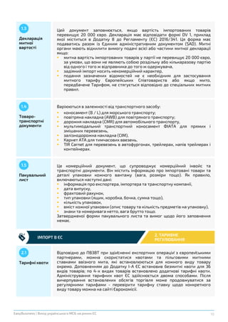10EasyBusiness | Вихід українського МСБ на ринки ЄС
Декларація
митної
вартості
1.3 Цей документ заповнюється, якщо вартість імпортованих товарів
перевищує 20 000 євро. Декларація має відповідати формі DV 1, приклад
якої міститься в Додатку 8 до Регламенту (ЄС) 2016/341. Ця форма має
подаватись разом із Єдиним адміністративним документом (SAD). Митні
органи мають відхилити вимогу подачі всієї або частини митної декларації
якщо:
 митна вартість імпортованих товарів у партії не перевищує 20 000 євро,
за умови, що вони не являють собою роздільну або кількаразову партію
від одного і того ж відправника до того ж одержувача,
 задіяний імпорт носить некомерційний характер,
 подання зазначених відомостей не є необхідним для застосування
митного тарифу Європейських Співтовариств або якщо мито,
передбачене Тарифом, не стягується відповідно до спеціальних митних
правил.
Товаро-
транспортні
документи
1.4 Варіюються в залежності від транспортного засобу:
 коносамент (B / L) для морського транспорту;
 повітряна накладна (AWB) для повітряного транспорту;
 дорожня накладна (CMR) для автомобільного транспорту,
 мультимодальний транспортний коносамент ФІАТА для прямих і
змішаних перевезень,
 залізнодорожна накладна (CIM),
 Карнет ATA для тимчасових ввезень,
 TIR Carnet для перевезень в автофургонах, трейлерах, напів трейлерах і
контейнерах.
ІМПОРТ В ЄС
2. ТАРИФНЕ
РЕГУЛЮВАННЯ
Пакувальний
лист
1.5 Це комерційний документ, що супроводжує комерційний інвойс та
транспортні документи. Він містить інформацію про імпортовані товари та
деталі упаковки кожного вантажу (вага, розміри тощо). Як правило,
включаються наступні дані:
 інформація про експортера, імпортера та транспортну компанії,
 дата випуску,
 фрахтовий рахунок,
 тип упаковки (ящик, коробка, бочка, сумка тощо),
 кількість упаковок,
 вміст кожної упаковки (опис товару та кількість предметів на упаковку),
 знаки та номеривага нетто, вага брутто тощо.
Затвердженої форми пакувального листа та вимог щодо його заповнення
немає.
Тарифні квоти
2.1 Відповідно до ПВЗВТ при здійсненні експортних операцій з європейськими
партнерами, можна скористатися квотами та пільговими митними
ставками ввізного мита, які встановлюються для кожного виду товару
окремо. Доповненням до Додатку І-А ЄС встановив безмитні квоти для 36
видів товарів; по 4-х видах товарів встановлено додаткові тарифні квоти.
Адміністрування тарифних квот ЄС здійснюється двома способами. Після
вичерпування встановлених обсягів торгівля може продовжуватися за
регулярними тарифами - перевірити тарифну ставку щодо конкретного
виду товару можна на сайті Єврокомісії.
 