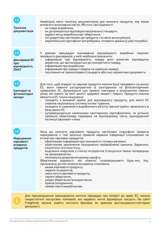 12EasyBusiness | Вихід українського МСБ на ринки ЄС
Технічна
документація
Необхідно мати технічну документацію для кожного продукту, яку може
вимагати виконавчий орган. Містить такі відомості:
 як товар вироблено,
 як дотримуються відповідні національні стандарти,
 адреси місць виробництва і зберігання,
 які директиви застосовні до продукту і як вони виконуються,
 європейський сертифікат випробувань типового зразка (у разі потреби).
Декларація ЄС
про
відповідність
(DoC)
3.3 У рамках процедури оцінювання відповідності, виробник повинен
заповнити декларацію, у якій необхідно зазначити:
 інформацію про відповідність товару всім вимогам відповідних
директив, що застосовуються до конкретного товару,
 інформацію про виробника,
 інформацію про продукт (марка та серійний номер),
 посилання на гармонізовані стандарти або інші нормативні документи.
Санітарні та
фітосанітарні
заходи
3.4 Для того, щоб аграрні чи харчові продукти можна було продавати на ринку
ЄС, вони повинні узгоджуватися із санітарними та фітосанітарними
правилами ЄС. Дотримання цих правил пов’язане з виконанням певних
умов, які мають на меті захист здоров’я людей і тварин. Продукти можна
ввозити в ЄС тільки якщо вони:
 походять з визнаної країни для відповідного продукту, для якого ЄС
схвалив національну систему інспек-тування,
 походять зі схваленого виробничого об’єкту третьої країни, занесеного в
базу даних ЄС,
 супроводжуються належними санітарними сертифікатами, та успішно
пройшли обов’язкову перевірку на відповідному посту прикордонної
інспекції держави-члена.
Маркування
харчових і
аграрних
продуктів
3.5 Хоча до кожного харчового продукту застосовні специфічні правила
маркування, є такі загальні правила надання інформації споживачам на
етикетках харчових продуктів:
 обов’язкова інформація про поживність готових речовин,
 обов’язкове зазначення походження необробленої свинини, баранини,
козлятини та м’яса птиці,
 виділення алергенів у списку інгрідієнтів (стосується також попередньо
не запакованої їжі,
 мінімально дозволений розмір шрифту.
Обов’язкові відомості, які повинні супроводжувати будь-яку їжу,
призначену до постачання кінцевому споживачу:
 назва харчового продукту,
 перелік інгрідієнтів,
 маса нетто харчового продукту,
 термін зберігання,
 умови зберігання/використання,
 країна походження,
 номер партії виробництва.
Для пришвидшення проходження митних процедур при імпорті до країн ЄС, можна
скористатися послугами компаній, які надають митні брокерські послуги. На сайті
Freightnet можна знайти митного брокера за країною розташування/сектором
діяльності.
3.2
 