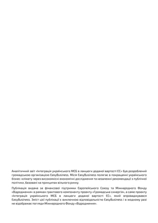 1EasyBusiness | Вихід українського МСБ на ринки ЄС
Аналітичний звіт «Інтеграція українського МСБ в ланцюги доданої вартості ЄС» був розроблений
громадською організацією EasyBusiness. Місія EasyBusiness полягає в покращенні українського
бізнес-клімату через високоякісні економічні дослідження та незалежні рекомендації з публічної
політики, базовані на принципах вільного ринку.
Публікація видана за фінансової підтримки Європейського Союзу та Міжнародного Фонду
«Відродження» в рамках грантового компоненту проекту «Громадська синергія», а саме проекту
«Інтеграція українського МСБ в ланцюги доданої вартості ЄС», який впроваджувався
EasyBusiness. Зміст цієї публікації є виключною відповідальністю EasyBusiness і в жодному разі
не відображає погляди Міжнародного Фонду «Відродження».
 