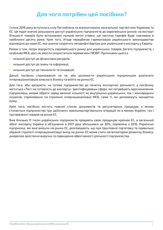 2EasyBusiness | Вихід українського МСБ на ринки ЄС
Для чого потрібен цей посібник?
1 січня 2016 року вступила в силу Поглиблена та всеохоплююча зона вільної торгівлі між Україною та
ЄС. Ця подія значно розширила доступ українських підприємств до європейських ринків: на експорт
більшості товарів були встановлені нульові митні ставки, ще частина тарифів буде скасована в
найближчі десять років. Крім того, Угода передбачає гармонізацію українського законодавства
відповідно до норм ЄС, яка значно скоротить нетарифні бар’єри для українського експорту у Європу.
Разом з тим, попри відкритість європейського ринку для українських товарів, багато підприємств, і
особливо МСБ, досі не змогли скористатися перевагами ПВЗВТ. Причинами цього є
 низький доступ до фінансових ресурсів,
 низький доступ до знань та інформації,
 низький доступ до технологій та інновацій.
Даний посібник спрямований на те, аби допомогти українським підприємцям розпочати
інтернаціоналізацію власного бізнесу та вийти на ринки ЄС.
Для того, аби зрозуміти, чи готове підприємство до початку експортної діяльності, у посібнику
міститься «Тест на готовність до експорту». Ідентифікувавши сфери, які потребують вдосконалення,
підприємець зможе обрати серед великої кількості як внутрішньо-українських, так і міжнародних
ініціатив, спрямованих на сприяння інтернаціоналізації МСБ, саме ті, які допоможуть конкретно
йому.
Крім того, посібник містить повний список документів та регуляторних процедур, з якими
стикається підприємство при здійсненні зовнішньоторгівельних операцій як в межах України, так і
при ввезенні товарів на ринок ЄС.
Вже близько 11 тисяч українських підприємств продають свою продукцію країнам ЄС, а загальний
обсяг експорту України в об’єднання в 2017 році збільшився на 30%, порівняно з 2016. Українські
підприємці, які вже вийшли на ринки ЄС, розповідають, що при ґрунтовній підготовці та правильно
обраній стратегії інтернаціоналізації вихід на ринки ЄС може стати каталізатором розвитку бізнесу,
джерелом зростання виручки та підвищення ефективності діяльності підприємства.
 