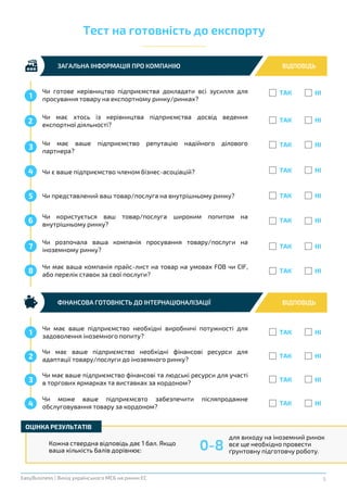 5EasyBusiness | Вихід українського МСБ на ринки ЄС
ЗАГАЛЬНА ІНФОРМАЦІЯ ПРО КОМПАНІЮ ВІДПОВІДЬ
Тест на готовність до експорту
ТАК НІ
1
Чи є ваше підприємство членом бізнес-асоціацій? ТАК НІ4
Чи користується ваш товар/послуга широким попитом на
внутрішньому ринку?
ТАК НІ6
Чи розпочала ваша компанія просування товару/послуги на
іноземному ринку?
ТАК НІ7
Чи має ваше підприємство необхідні виробничі потужності для
задоволення іноземного попиту?
ТАК НІ1
Чи має ваше підприємство репутацію надійного ділового
партнера?
ТАК НІ3
Чи представлений ваш товар/послуга на внутрішньому ринку? ТАК НІ5
Чи має хтось із керівництва підприємства досвід ведення
експортної діяльності?
ТАК НІ2
Чи має ваше підприємство необхідні фінансові ресурси для
адаптації товару/послуги до іноземного ринку?
ТАК НІ2
Чи має ваша компанія прайс-лист на товар на умовах FOB чи CIF,
або перелік ставок за свої послуги?
ТАК НІ8
Чи має ваше підприємство фінансові та людські ресурси для участі
в торгових ярмарках та виставках за кордоном?
ТАК НІ3
Чи може ваше підприємсвто забезпечити післяпродажне
обслуговування товару за кордоном?
ТАК НІ4
Чи готове керівництво підприємства докладати всі зусилля для
просування товару на експортному ринку/ринках?
ФІНАНСОВА ГОТОВНІСТЬ ДО ІНТЕРНАЦІОНАЛІЗАЦІЇ ВІДПОВІДЬ
Кожна ствердна відповідь дає 1 бал. Якщо
ваша кількість балів дорівнює:
ОЦІНКА РЕЗУЛЬТАТІВ
для виходу на іноземний ринок
все ще необхідно провести
ґрунтовну підготовчу роботу.
0-8
 