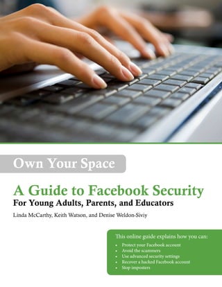 Own Your Space

A Guide to Facebook Security
For Young Adults, Parents, and Educators
Linda McCarthy, Keith Watson, and Denise Weldon-Siviy

This online guide explains how you can:
•	
•	
•	
•	
•	

Protect your Facebook account
Avoid the scammers
Use advanced security settings
Recover a hacked Facebook account
Stop imposters

 