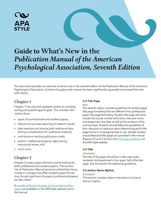 Guide to What’s New in the
Publication Manual of the American
Psychological Association, Seventh Edition
This document provides an overview of what’s new in the seventh edition of the Publication Manual of the American
Psychological Association. Content throughout the manual has been significantly expanded and revised from the
sixth edition.
Chapter 1
Chapter 1 has new and updated content on scholarly
writing and publishing principles. This includes infor-
mation about
• types of journal articles and student papers,
• ethical and accurate reporting of research results,
• data retention and sharing (with additional data-
sharing considerations for qualitative research),
• contributions meriting publication credit,
• authors’ intellectual property rights during
manuscript review, and
• much more.
Chapter 2
Chapter 2 covers paper elements and formatting for
both professional and student papers. The summa-
ries of Publication Manual sections outlined here focus
mostly on changes that affect student paper format-
ting, though significant changes to professional papers
are also noted.
A sample professional paper and a sample student
paper are available on the APA Style website and in
the manual.
2.3 Title Page
NEW
The seventh edition includes guidelines for student paper
title page formatting that are different from professional
paper title page formatting. Student title page elements
include the course number and name, instructor name,
and assignment due date as well as the omission of the
running head. Students should follow the guidelines of
their instructor or institution when determining which title
page format is most appropriate to use. Sample student
and professional title pages are provided in the manual
(Figures 2.2 and 2.3) and in the title page guidelines on
the APA Style website.
2.4 Title
EXPANDED
The title of the paper should be in title case, bold,
centered, and positioned in the upper half of the title
page. See this section for additional guidelines.
2.5 Author Name (Byline)
EXPANDED
This section includes clearer instructions on how to
format a byline.
 