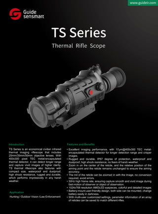 Introduction
Application
Features and Benefits
TS Series is an economical civilian infrared
thermal imaging riflescope that includes
25mm/35mm/50mm objective lenses. With
400x300 pixel TEC metal-encapsulated
thermal detector, it can detect longer range
and capture vivid images of higher clarity.
TS thermal riflescope also features with
compact size, waterproof and dustproof,
high shock resistance, rugged and durable,
which performs impressively in any harsh
weather.
• Excellent imaging performance, with 17μm@400x300 TEC metal-
encapsulated thermal detector for longer detection range and crisper
images.
• Rugged and durable, IP67 degree of protection, waterproof and
dustproof, high shock resistance, no fears of harsh weather.
• Zoom in on the center of the reticle, and the relative position of the
aiming point and the reticle remains unchanged to ensure the aiming
accuracy.
• The mil of the reticle can be zoomed in with the image, no conversion
required, avoid errors.
• 50Hz high frame rate, ensuring capture smooth and vivid image during
fast motion of observer or object of observation.
• 1024x768 resolution AMOLED eyepieces, colorful and detailed images
• Battery-mount user-friendly design, both side can be mounted, change
battery easily in darkness.
• With multi-user customized settings, parameter information of an array
of reticles can be saved to match different rifles.
Hunting / Outdoor Vision /Law Enforcement
 