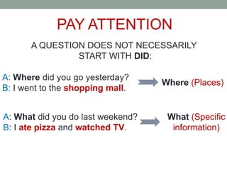 PAY ATTENTION
A QUESTION DOES NOT NECESSARILY
START WITH DID:
A: Where did you go yesterday?
B: I went to the shopping mall.
Where (Places)
A: What did you do last weekend?
B: I ate pizza and watched TV.
What (Specific
information)
 