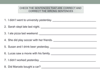 CHECK THE SENTENCES THAT ARE CORRECT AND
CORRECT THE WRONG SENTENCES
1. I didn’t went to university yesterday. ____________________________
2. Sarah slept late last night. ____________________________________
3. I ate pizza last weekend. _____________________________________
4. She did play soccer with her friends. ____________________________
5. Susan and I drink beer yesterday. ______________________________
6. Lucas saw a movie with his family. _____________________________
7. I didn’t worked yesterday. ____________________________________
8. Did Marcelo bought a car? ______________________________________
 