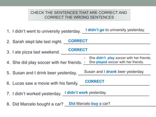 CHECK THE SENTENCES THAT ARE CORRECT AND
CORRECT THE WRONG SENTENCES
1. I didn’t went to university yesterday. ____________________________
2. Sarah slept late last night. ____________________________________
3. I ate pizza last weekend. _____________________________________
4. She did play soccer with her friends. ____________________________
5. Susan and I drink beer yesterday. ______________________________
6. Lucas saw a movie with his family. _____________________________
7. I didn’t worked yesterday. ____________________________________
8. Did Marcelo bought a car? ______________________________________
I didn’t go to university yesterday.
CORRECT
CORRECT
- She didn’t play soccer with her friends.
- She played soccer with her friends.
Susan and I drank beer yesterday.
CORRECT
I didn’t work yesterday.
Did Marcelo buy a car?
 
