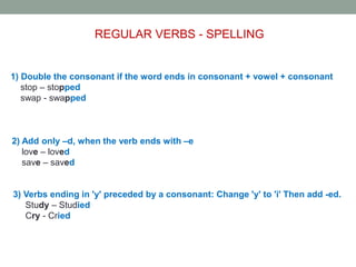 REGULAR VERBS - SPELLING
1) Double the consonant if the word ends in consonant + vowel + consonant
stop – stopped
swap - swapped
2) Add only –d, when the verb ends with –e
love – loved
save – saved
3) Verbs ending in 'y' preceded by a consonant: Change 'y' to 'i' Then add -ed.
Study – Studied
Cry - Cried
 