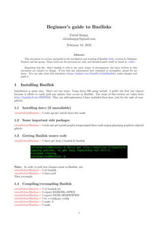 Beginner’s guide to Basilisks
Vatsal Sanjay
vatsalsanjay@gmail.com
February 18, 2018
Abstract
This document is a review and guide to the installation and working of Basilisk (link), written by Stéphane
Popinet and his group. These notes are for personal use only, and detailed guide could be found at <link>.
Regarding this file: Since basilisk is still in the early stages of development, the facts written in this
document are subject to change. If you find any information here outdated or incomplete, please let me
know. You can also clone this repository (https://github.com/VatsalSy/GuideBasilisk), make changes and
push it.
1 Installing Basilisk
Installation is quite easy. There are two ways: Using darcs OR using tarball. I prefer the first one (darcs)
because it allows to easily pull any update that occurs in Basilisk. The steps of this section are taken from
http://basilisk.fr/src/INSTALL. They are self-explanatory I have included them here, just for the sake of com-
pletion.
1.1 Installing darcs (if unavailable)
vatsal@cloneMachine:∼ $ sudo apt-get install darcs flex make
1.2 Some important side packages
vatsal@cloneMachine:∼ $ sudo apt-get install gnuplot imagemagick libav-tools smpeg-plaympeg graphviz valgrind
gifsicle
1.3 Getting Basilisk source code
vatsal@cloneMachine:∼ $ darcs get http://basilisk.fr/basilisk
Note: In order to pull new changes made in Basilisk, use:
vatsal@cloneMachine:∼ $ cd basilisk
vatsal@cloneMachine:∼ $ darcs pull
Then recompile.
1.4 Compiling/recompiling Basilisk
vatsal@cloneMachine:∼ $ cd basilisk/src
vatsal@cloneMachine:∼ $ export BASILISK=$PWD
vatsal@cloneMachine:∼ $ export PATH=$PATH:$PWD
vatsal@cloneMachine:∼ $ ln -s config.gcc config
vatsal@cloneMachine:∼ $ make -k
vatsal@cloneMachine:∼ $ make
1
 