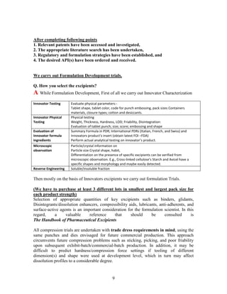9
After completing following points
1. Relevant patents have been accessed and investigated,
2. The appropriate literature search has been undertaken,
3. Regulatory and formulation strategies have been established, and
4. The desired API(s) have been ordered and received.
We carry out Formulation Development trials.
Q. How you select the excipients?
A While Formulation Development, First of all we carry out Innovator Characterization
Innovator Testing Evaluate physical parameters:-
Tablet shape, tablet color, code for punch embossing, pack sizes Containers
materials, closure types; cotton and desiccants.
Innovator Physical
Testing
Physical testing
Weight, Thickness, Hardness, LOD; Friability, Disintegration:
Evaluation of tablet punch; size; score; embossing and shape
Evaluation of
Innovator formula
ingredients
Summary Formula in PDR; International PDRs (Italian, French, and Swiss) and
Innovators product’s insert (obtain latest FOI –FDA)
Perform actual analytical testing on innovator’s product.
Microscopic
observation
Particle/crystal information on
Particle size Crystal shape, habit,
Differentiation on the presence of specific excipients can be verified from
microscopic observation. E.g., Cross-linked cellulose’s Starch and Avicel have a
specific shapes and morphology and maybe easily detected.
Reverse Engineering Soluble/insoluble fraction
Then mostly on the basis of Innovators excipients we carry out formulation Trials.
(We have to purchase at least 3 different lots in smallest and largest pack size for
each product strength)
Selection of appropriate quantities of key excipients such as binders, glidants,
Disintegrants/dissolution enhancers, compressibility aids, lubricants, anti-adherents, and
surface-active agents is an important consideration for the formulation scientist. In this
regard, a valuable reference that should be consulted is
The Handbook of Pharmaceutical Excipients
All compression trials are undertaken with trade dress requirements in mind, using the
same punches and dies envisaged for future commercial production. This approach
circumvents future compression problems such as sticking, picking, and poor friability
upon subsequent exhibit-batch/commercial-batch production. In addition, it may be
difficult to predict hardness/compression force settings if tooling of different
dimension(s) and shape were used at development level, which in turn may affect
dissolution profiles to a considerable degree.
 