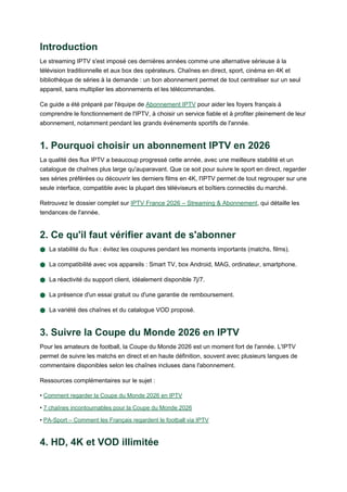 Introduction
Le streaming IPTV s'est imposé ces dernières années comme une alternative sérieuse à la
télévision traditionnelle et aux box des opérateurs. Chaînes en direct, sport, cinéma en 4K et
bibliothèque de séries à la demande : un bon abonnement permet de tout centraliser sur un seul
appareil, sans multiplier les abonnements et les télécommandes.
Ce guide a été préparé par l'équipe de Abonnement IPTV pour aider les foyers français à
comprendre le fonctionnement de l'IPTV, à choisir un service fiable et à profiter pleinement de leur
abonnement, notamment pendant les grands événements sportifs de l'année.
1. Pourquoi choisir un abonnement IPTV en 2026
La qualité des flux IPTV a beaucoup progressé cette année, avec une meilleure stabilité et un
catalogue de chaînes plus large qu'auparavant. Que ce soit pour suivre le sport en direct, regarder
ses séries préférées ou découvrir les derniers films en 4K, l'IPTV permet de tout regrouper sur une
seule interface, compatible avec la plupart des téléviseurs et boîtiers connectés du marché.
Retrouvez le dossier complet sur IPTV France 2026 – Streaming & Abonnement, qui détaille les
tendances de l'année.
2. Ce qu'il faut vérifier avant de s'abonner
● La stabilité du flux : évitez les coupures pendant les moments importants (matchs, films).
● La compatibilité avec vos appareils : Smart TV, box Android, MAG, ordinateur, smartphone.
● La réactivité du support client, idéalement disponible 7j/7.
● La présence d'un essai gratuit ou d'une garantie de remboursement.
● La variété des chaînes et du catalogue VOD proposé.
3. Suivre la Coupe du Monde 2026 en IPTV
Pour les amateurs de football, la Coupe du Monde 2026 est un moment fort de l'année. L'IPTV
permet de suivre les matchs en direct et en haute définition, souvent avec plusieurs langues de
commentaire disponibles selon les chaînes incluses dans l'abonnement.
Ressources complémentaires sur le sujet :
• Comment regarder la Coupe du Monde 2026 en IPTV
• 7 chaînes incontournables pour la Coupe du Monde 2026
• PA-Sport – Comment les Français regardent le football via IPTV
4. HD, 4K et VOD illimitée
 