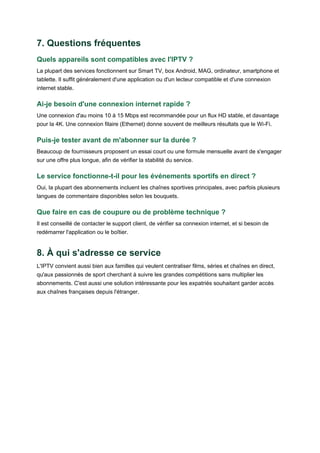 7. Questions fréquentes
Quels appareils sont compatibles avec l'IPTV ?
La plupart des services fonctionnent sur Smart TV, box Android, MAG, ordinateur, smartphone et
tablette. Il suffit généralement d'une application ou d'un lecteur compatible et d'une connexion
internet stable.
Ai-je besoin d'une connexion internet rapide ?
Une connexion d'au moins 10 à 15 Mbps est recommandée pour un flux HD stable, et davantage
pour la 4K. Une connexion filaire (Ethernet) donne souvent de meilleurs résultats que le Wi-Fi.
Puis-je tester avant de m'abonner sur la durée ?
Beaucoup de fournisseurs proposent un essai court ou une formule mensuelle avant de s'engager
sur une offre plus longue, afin de vérifier la stabilité du service.
Le service fonctionne-t-il pour les événements sportifs en direct ?
Oui, la plupart des abonnements incluent les chaînes sportives principales, avec parfois plusieurs
langues de commentaire disponibles selon les bouquets.
Que faire en cas de coupure ou de problème technique ?
Il est conseillé de contacter le support client, de vérifier sa connexion internet, et si besoin de
redémarrer l'application ou le boîtier.
8. À qui s'adresse ce service
L'IPTV convient aussi bien aux familles qui veulent centraliser films, séries et chaînes en direct,
qu'aux passionnés de sport cherchant à suivre les grandes compétitions sans multiplier les
abonnements. C'est aussi une solution intéressante pour les expatriés souhaitant garder accès
aux chaînes françaises depuis l'étranger.
 