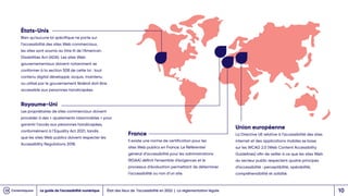 États-Unis
Bien qu’aucune loi spécifique ne porte sur
l’accessibilité des sites Web commerciaux,
les sites sont soumis au titre III de l’American
Disabilities Act (ADA). Les sites Web
gouvernementaux doivent notamment se
conformer à la section 508 de cette loi : tout
contenu digital développé, acquis, maintenu
ou utilisé par le gouvernement fédéral doit être
accessible aux personnes handicapées.
Royaume-Uni
Les propriétaires de sites commerciaux doivent
procéder à des « ajustements raisonnables » pour
garantir l’accès aux personnes handicapées,
conformément à l’Equality Act 2021, tandis
que les sites Web publics doivent respecter les
Accessibility Regulations 2018.
France
Il existe une norme de certification pour les
sites Web publics en France. Le Référentiel
général d’accessibilité pour les administrations
(RGAA) définit l’ensemble d’exigences et le
processus d’évaluation permettant de déterminer
l’accessibilité ou non d’un site.
Union européenne
La Directive UE relative à l’accessibilité des sites
internet et des applications mobiles se base
sur les WCAG 2.0 (Web Content Accessibility
Guidelines) afin de veiller à ce que les sites Web
du secteur public respectent quatre principes
d’accessibilité : perceptibilité, opérabilité,
compréhensibilité et solidité.
État des lieux de l’accessibilité en 2022 | La réglementation légale
Le guide de l’accessibilité numérique 10
 