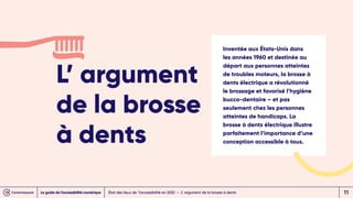 L’ argument
de la brosse
à dents
État des lieux de l’accessibilité en 2022 – L’ argument de la brosse à dents
Inventée aux États-Unis dans
les années 1960 et destinée au
départ aux personnes atteintes
de troubles moteurs, la brosse à
dents électrique a révolutionné
le brossage et favorisé l’hygiène
bucco-dentaire – et pas
seulement chez les personnes
atteintes de handicaps. La
brosse à dents électrique illustre
parfaitement l’importance d’une
conception accessible à tous.
Le guide de l’accessibilité numérique 11
 