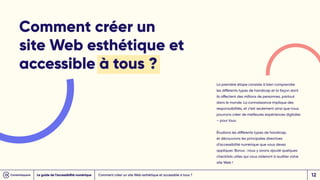 Comment créer un
site Web esthétique et
accessible à tous ?
La première étape consiste à bien comprendre
les différents types de handicap et la façon dont
ils affectent des millions de personnes, partout
dans le monde. La connaissance implique des
responsabilités, et c’est seulement ainsi que nous
pourrons créer de meilleures expériences digitales
– pour tous.
Étudions les différents types de handicap,
et découvrons les principales directives
d’accessibilité numérique que vous devez
appliquer. Bonus : nous y avons ajouté quelques
checklists utiles qui vous aideront à auditer votre
site Web !
Comment créer un site Web esthétique et accessible à tous ?
Le guide de l’accessibilité numérique 12
 