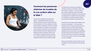 Comment les personnes
atteintes de troubles de
la vue surfent-elles sur
le Web ?
Les personnes aveugles utilisent des lecteurs
d’écran – des logiciels qui retranscrivent par
synthèse vocale le contenu d’une page Web. Pour
trouver rapidement le contenu adéquat, un lecteur
d’écran analyse la navigation du site et les en-têtes
de chaque page. Il est combiné à un clavier plutôt
qu’à une souris ou pavé tactile : les touches Tab et
Entrée permettent de basculer rapidement entre
les éléments actifs d’une page. C’est pour cela
qu’une personne aveugle doit pouvoir compter
sur un contenu parfaitement structuré et sur une
navigation claire pour pouvoir accéder au Web.
Contrairement aux personnes aveugles, les
individus malvoyants ou daltoniens visitent votre
site de façon « classique »… mais sont freinés
par une foule d’obstacles. Polices trop petites,
informations basées uniquement sur la couleur (par
ex. histogrammes ou hyperliens de couleur bleue)...
Les sites Web sont rarement pensés au départ
pour les personnes atteintes de handicap visuel.
Heureusement, il est assez simple d’adapter votre
site pour ces utilisateurs – mais ce processus
nécessite un peu de temps et de ressources. Tout
d’abord, la mise à jour des feuilles de style en
cascade (CSS) de votre site permet de corriger
rapidement les erreurs de texte et de typographie.
D’autres mesures peuvent prendre plus de temps
(comme la mise à jour du contenu et l’optimisation
de la structure du site), mais le jeu de l’accessibilité
en vaut la chandelle.
Découvrons ensemble comment rendre votre site
accessible aux personnes atteintes de handicaps
visuels…
1. Handicaps visuels
Le guide de l’accessibilité numérique 14
 