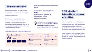 1.1 Ratio de contraste
Le ratio de contraste est une valeur comprise
entre 1 et 21 (1 = même couleur, 21 = noir/ blanc)
qui détermine la qualité du contraste entre le
texte et son arrière-plan.
Un ratio de contraste accessible aide les
personnes malvoyantes ou atteintes d’une
cataracte, d’un glaucome ou d’une autre
pathologie visuelle à interagir avec votre site. Un
manque de contraste police/ arrière-plan exclut
un grand nombre d’utilisateurs.
1. Handicaps visuels
Le ratio de contraste accessible est généralement
de 4.5:1.
Pour les textes en gras supérieurs à
18.5px
ou n’importe quel texte
supérieur à 24px
optez pour un ratio de 3:1.
Vérifiez par vous-même l’expérience client
de votre site : installez l’outil de vérification
du contraste, une extension Google
Chrome qui permet de vérifier facilement le
ratio de contraste de votre site.
1.2 Navigation,
hiérarchie du contenu
et en-têtes
Assurez-vous que votre site propose une
navigation claire et concise pour les utilisateurs
de lecteurs d’écran. Ainsi, votre menu supérieur
doit inclure uniquement les liens les plus
pertinents et importants – sous peine de ralentir
la navigation et de pénaliser l’expérience client.
Veillez ensuite à ce que le contenu de chaque
page soit bien structuré à l’aide d’en-têtes mis
en forme (H1, H2, H3) et selon une hiérarchie de
contenu intelligente.
Google's Color Contrast Checker Chrome Extension
Le guide de l’accessibilité numérique 15
 