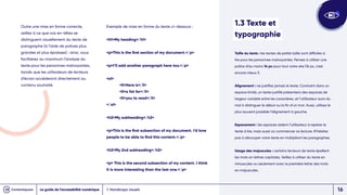Outre une mise en forme correcte,
veillez à ce que vos en-têtes se
distinguent visuellement du texte de
paragraphe (à l’aide de polices plus
grandes et plus épaisses) : ainsi, vous
faciliterez au maximum l’analyse du
texte pour les personnes malvoyantes,
tandis que les utilisateurs de lecteurs
d’écran accéderont directement au
contenu souhaité.
1. Handicaps visuels
Exemple de mise en forme du texte ci-dessous :
h1My heading/h1
pThis is the first section of my document./p
pI’ll add another paragraph here too./p
ol
liHere is/li
lia list for/li
liyou to read/li
/ol
h2My subheading/h2
pThis is the first subsection of my document. I’d love
people to be able to find this content./p
h2My 2nd subheading/h2
p This is the second subsection of my content. I think
it is more interesting than the last one./p
1.3 Texte et
typographie
Taille du texte : les textes de petite taille sont difficiles à
lire pour les personnes malvoyantes. Pensez à utiliser une
police d’au moins 14 px pour tout votre site (16 px, c’est
encore mieux !).
Alignement : ne justifiez jamais le texte. Contraint dans un
espace limité, un texte justifié présentera des espaces de
largeur variable entre les caractères, et l’utilisateur aura du
mal à distinguer le début ou la fin d’un mot. Aussi, utilisez le
plus souvent possible l’alignement à gauche.
Espacement : les espaces aident l’utilisateur à repérer le
texte à lire, mais aussi où commencer sa lecture. N’hésitez
pas à découper votre texte en multipliant les paragraphes.
Usage des majuscules : certains lecteurs de texte épellent
les mots en lettres capitales. Veillez à utiliser du texte en
minuscules ou seulement avec la première lettre des mots
en majuscules.
Le guide de l’accessibilité numérique 16
 