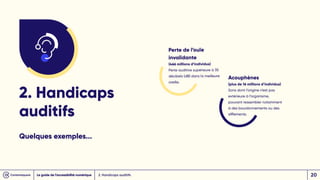 2. Handicaps auditifs
2. Handicaps
auditifs
Quelques exemples...
Perte de l’ouïe
invalidante
(466 millions d’individus)
Perte auditive supérieure à 35
décibels (dB) dans la meilleure
oreille.
Acouphènes
(plus de 16 millions d’individus)
Sons dont l’origine n’est pas
extérieure à l’organisme,
pouvant ressembler notamment
à des bourdonnements ou des
sifflements.
Le guide de l’accessibilité numérique 20
 