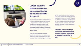 Le Web peut être
difficile d’accès aux
personnes atteintes
de troubles auditifs.
Pourquoi ?
Les personnes souffrant d’une perte d’audition ou
d’acouphènes peuvent éprouver des difficultés
à s’engager avec du contenu uniquement
sonore, comme des vidéos non sous-titrées.
Une personne sur cinq (5,5% de la population
mondiale) est atteinte d’une perte auditive dans
le monde : cela fait beaucoup d’utilisateurs privés
de votre contenu.
Il n’y a pas que les personnes sourdes qui
regardent du contenu sans son : au lancement
du service de vidéos d’Instagram, plus de cinq
millions de vidéos ont été partagées en 24 heures,
que 85% des utilisateurs ont visionnées… avec
le son coupé. Voyager dans un train, sortir entre
amis, se promener, etc. : il y a autant de raisons
que d’individus qui regardent des vidéos sans le
son – sans compter celles et ceux qui préfèrent
regarder ce type de contenu en silence. Voilà
qui devrait vous inciter à rendre votre contenu
accessible à tous…
Les vidéos avec sous-titrage
pour sourds et malentendants
(« closed captions ») génèrent
en moyenne 12% de vues en
plus.
2. Handicaps auditifs
Le guide de l’accessibilité numérique 21
 