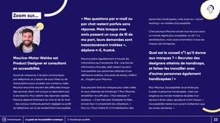 2. Handicaps auditifs
Zoom sur...
Maurice-Matar Wehbe est
Product Designer et consultant
en accessibilité.
Sourd de naissance, il ne peut communiquer
par téléphone, et a besoin de sous-titres ou de
transcriptions pour accéder aux contenus vidéo.
Maurice rencontre souvent des difficultés lorsque
des services client mal conçus ne répondent pas
à ses besoins. Pour obtenir des réponses rapides,
Maurice dépend fortement du chat et de l’e-mail
– des canaux malheureusement négligés au profit
du téléphone, qui lui est évidemment inaccessible.
« Mes questions par e-mail ou
par chat restent parfois sans
réponse. Mais lorsque mes
amis passent un coup de fil de
ma part, leurs demandes sont
instantanément traitées »,
déplore-t-il, frustré.
Maurice peine régulièrement à trouver les
informations qu’il recherche. Pire : une fois les
informations trouvées, elles restent souvent
inaccessibles aux personnes atteintes d’une
déficience auditive. Une perte de temps, d’effort
et… d’argent pour Maurice.
Que peuvent faire les marques pour aider celles
et ceux atteintes de handicaps ? Pour Maurice,
sensibiliser ne suffit plus : il faut éduquer. Il
explique : « C’est très bien d’adapter le Web,
encore faut-il comprendre les utilisateurs. »
Pour lui, il faut mettre fin à l’invisibilisation des
personnes handicapées, mais aussi au « social-
washing » en matière d’accessibilité.
C’est pourquoi Maurice se bat tous les jours pour
un monde digital plus accessible. La clé ? La
sensibilisation, mais aussi la formation à tous les
niveaux de l’entreprise.
Quel est le conseil n°1 qu’il donne
aux marques ? « Recrutez des
designers atteints de handicaps,
et faites-les travailler avec
d’autres personnes également
handicapées ! »
Pour Maurice, l’accessibilité ne se limite pas
à aider la personne handicapée : c’est une
exigence du monde moderne doublée d’un
service à forte valeur ajoutée et à fort impact. «
L’accessibilité mérite tout autant d’attention que
les autres domaines. »
Le guide de l’accessibilité numérique 22
 