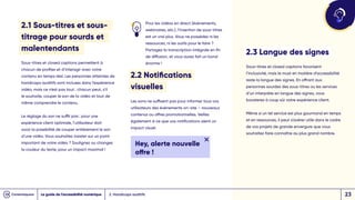 2.1 Sous-titres et sous-
titrage pour sourds et
malentendants
Sous-titres et closed captions permettent à
chacun de profiter et d’interagir avec votre
contenu en temps réel. Les personnes atteintes de
handicaps auditifs sont incluses dans l’expérience
vidéo, mais ce n’est pas tout : chacun peut, s’il
le souhaite, couper le son de la vidéo et tout de
même comprendre le contenu.
Le réglage du son ne suffit pas : pour une
expérience client optimale, l’utilisateur doit
avoir la possibilité de couper entièrement le son
d’une vidéo. Vous souhaitez insister sur un point
important de votre vidéo ? Soulignez ou changez
la couleur du texte, pour un impact maximal !
Pour les vidéos en direct (événements,
webinaires, etc.), l’insertion de sous-titres
est un vrai plus. Vous ne possédez ni les
ressources, ni les outils pour le faire ?
Partagez la transcription intégrale en fin
de diffusion, et vous aurez fait un bond
énorme !
2.2 Notifications
visuelles
Les sons ne suffisent pas pour informer tous vos
utilisateurs des événements on-site – nouveaux
contenus ou offres promotionnelles. Veillez
également à ce que vos notifications aient un
impact visuel.
Hey, alerte nouvelle
offre !
2. Handicaps auditifs
2.3 Langue des signes
Sous-titres et closed captions favorisent
l’inclusivité, mais le must en matière d’accessibilité
reste la langue des signes. En offrant aux
personnes sourdes des sous-titres ou les services
d’un interprète en langue des signes, vous
boosterez à coup sûr votre expérience client.
Même si un tel service est plus gourmand en temps
et en ressources, il peut s’avérer utile dans le cadre
de vos projets de grande envergure que vous
souhaitez faire connaître au plus grand nombre.
Le guide de l’accessibilité numérique 23
 