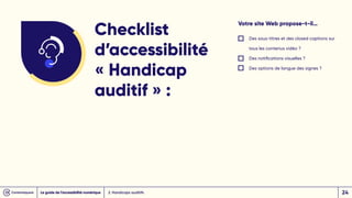 Votre site Web propose-t-il…
Des sous-titres et des closed captions sur
tous les contenus vidéo ?
Des notifications visuelles ?
Des options de langue des signes ?
Checklist
d’accessibilité
« Handicap
auditif » :
2. Handicaps auditifs
Le guide de l’accessibilité numérique 24
 