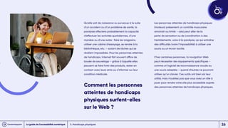 Qu’elle soit de naissance ou survenue à la suite
d’un accident ou d’un problème de santé, la
paralysie affectera probablement la capacité
d’effectuer les activités quotidiennes, d’une
manière ou d’une autre : faire les magasins,
utiliser une cabine d’essayage, se rendre à la
bibliothèque, etc. – autant de tâches qui se
révèlent impossibles. Pour les personnes atteintes
de handicaps, Internet fait souvent office de
bouée de sauvetage – grâce à laquelle elles
peuvent se faire livrer des produits, rester en
contact avec leurs amis ou s’informer sur leur
condition médicale.
Comment les personnes
atteintes de handicaps
physiques surfent-elles
sur le Web ?
Les personnes atteintes de handicaps physiques
(moteurs) présentent un contrôle musculaire
amoindri ou limité – cela peut aller de la
perte de sensation ou de coordination à des
tremblements, voire à la paralysie, ce qui entraîne
des difficultés (voire l’impossibilité) à utiliser une
souris ou un écran tactile.
Chez certaines personnes, la navigation Web
peut nécessiter des équipements spécifiques –
comme un logiciel de reconnaissance vocale ou
une souris adaptée – quand d’autres ne pourront
utiliser qu’un clavier. Ces outils ont bien sûr leur
utilité, mais n’oubliez pas que vous avez un rôle à
jouer pour rendre votre site plus accessible auprès
des personnes atteintes de handicaps physiques.
3. Handicaps physiques
Le guide de l’accessibilité numérique 26
 