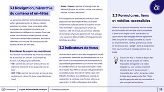 • 
Entrée / Espace : permet d’interagir avec les
éléments (cliquer sur un lien, cocher une case ou
afficher un menu déroulant)
Si la navigation de votre site est confuse ou votre
page d’accueil surchargée de liens, vous aurez
certainement toutes les peines du monde à trouver
l’info recherchée – aussi, épurez les choses au
maximum. Une fois encore, les personnes atteintes
de handicaps physiques apprécieront, mais pas que
: une expérience Web simplifiée et transparente sera
bénéfique pour tous.
3.2 Indicateurs de focus
Les Indicateurs de focus sont des changements visuels
qui permettent d’identifier les éléments interactifs d’un
site. Fournis automatiquement par les navigateurs, ils
apparaissent généralement sous la forme d’encadrés
en surbrillance lorsque vous parcourez le site à l’aide
de la touche Tab. Même si ces kpis sont généralement
accessibles, il peut être utile de mettre à jour votre
CSS afin d’améliorer leur visibilité, par exemple en
augmentant le contraste avec l’arrière-plan ou en
augmentant la taille ou l’épaisseur de la police.
3.1 Navigation, hiérarchie
du contenu et en-têtes
Les personnes atteintes de handicaps physiques
surfent généralement sur le Web en utilisant
seulement un clavier : aussi, vous devez veiller
à proposer une navigation concise et une
hiérarchisation intelligente du contenu. Pour faire
simple, ces utilisateurs doivent pouvoir trouver
l’information recherchée rapidement, sans devoir
s’éterniser sur la touche Tab pour parcourir les
dizaines de liens de votre site…
Bannissez la souris au maximum
Pour évaluer l’accessibilité de votre site, essayez
de le parcourir en utilisant uniquement les
touches Tab, Maj, Espace et Entrée.
• 
Tab : permet de parcourir en boucle tous les
éléments interactifs d’une page (de haut en
bas)
• 
Shift + Tab : permet de parcourir en boucle tous
les éléments interactifs d’une page (de bas en
haut)
3. Handicaps physiques
3.3 Formulaires, liens
et médias accessibles
Veillez à ce que vos formulaires, liens et autres
fonctionnalités de votre site soient accessibles
à partir d’un simple clavier. Vos lecteurs ou
applications Web intégrés devront également
offrir une prise en charge complète du clavier –
en d’autres termes, vérifiez que le focus clavier
ne se retrouve pas « piégé » dans le programme,
mais peut continuer à naviguer partout sur la
page.
Encore une fois, la meilleure façon d’en
être sûr est de le tester soi-même.
Impossible de regarder une vidéo
intégrée (ou tout contenu interactif
similaire) à partir du seul clavier ?
Impossible de « sortir » du lecteur vidéo
à l’aide de la seule touche Tab ? Cela
signifie que votre site est inaccessible et
que vous devrez l’améliorer.
Le guide de l’accessibilité numérique 28
 