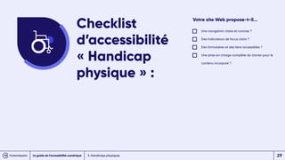 3. Handicaps physiques
Votre site Web propose-t-il...
Une navigation claire et concise ?
Des Indicateurs de focus clairs ?
Des formulaires et des liens accessibles ?
Une prise en charge complète du clavier pour le
contenu incorporé ?
Checklist
d’accessibilité
« Handicap
physique » :
Le guide de l’accessibilité numérique 29
 