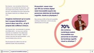 Pour résumer : vous vous sentez victime d’une
injustice, et vous repartez très mécontent… pour
sans doute ne plus jamais y retourner. Ce n’est
pas tout : vous parlerez de ce bar en des termes
peu élogieux auprès de vos collègues, de vos
amis…
Imaginez maintenant qu’un autre
bar à soupes (décidément !)
ouvre à deux rues d’ici… et qu’il
propose des cuillères à chacun.
Une chose est sûre : vous deviendrez l’un de leurs
plus fidèles clients – car vous vous y sentirez
respecté, tout simplement. Vous dépenserez
volontiers dans ce bar à soupes – même s’il
s’avère un peu plus cher que le précédent – et le
recommanderez autour de vous.
Ne pas proposer de cuillère à tous est non
seulement injuste, mais aussi dérisoire…
Et pourtant : savez-vous
que 70% du contenu digital
reste inaccessible auprès des
personnes atteintes de handicaps
cognitifs, visuels ou physiques ?
Nous sommes en 2021, et l’ère de l’accessibilité
numérique n’attend plus : entrons sans plus
attendre dans le vif du sujet.
70%
des contenus
numériques restent
inaccessibles aux
personnes en situation
de handicap cognitif,
visuel ou physique ?
Le guide de l’accessibilité numérique 3
 