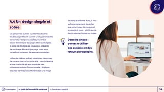 4.4 Un design simple et
sobre
Les personnes autistes ou atteintes d’autres
troubles cognitifs ont souvent une hypersensibilité
sensorielle, c’est pourquoi elles peuvent se
laisser distraire par des pages Web surchargées.
Si votre site multiplie les couleurs ou présente
de nombreux éléments par page, nous vous
conseillons fortement de repenser son design…
Utilisez les mêmes polices, couleurs et hiérarchies
de contenu partout sur votre site – une cohérence
et une simplicité qui sera appréciée des
utilisateurs autistes. Bonne nouvelle : la plupart
des sites d’entreprises affichent déjà une image
de marque uniforme. Aussi, il vous
suffira certainement de vérifier
que cette image de marque est
accessible à tous – plutôt que de
devoir repenser toutes vos pages.
Dernière chose :
pensez à utiliser
des espaces et des
retours paragraphe.
4. Handicaps cognitifs
Le guide de l’accessibilité numérique 34
 