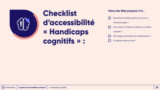 Votre site Web propose-t-il...
Des polices de taille supérieure à 14 px sur
toutes les pages ?
Aucun texte en italique, souligné ou en lettres
capitales ?
Des images qui facilitent la compréhension ?
Un design simple et sobre ?
Checklist
d’accessibilité
« Handicaps
cognitifs » :
4. Handicaps cognitifs
Le guide de l’accessibilité numérique 35
 