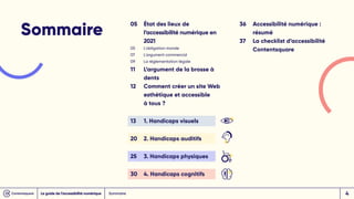 Sommaire
05 État des lieux de
l’accessibilité numérique en
2021
05 L'obligation morale
07 L'argument commercial
09 La réglementation légale
11 L’argument de la brosse à 		
dents
12 Comment créer un site Web 		
esthétique et accessible
à tous ?
13 1. Handicaps visuels
20 2. Handicaps auditifs
25 3. Handicaps physiques
30 4. Handicaps cognitifs
36 Accessibilité numérique : 		
résumé
37 	
La checklist d’accessibilité
Contentsquare
Sommaire
Le guide de l’accessibilité numérique 4
 