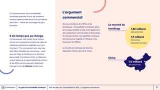 En d’autres termes, sans accessibilité
numérique garantie à tous, de nombreux
citoyens restent privés de tout ce qu’Internet
peut offrir – même ses avantages les plus
basiques.
Il est temps que ça change.
Contentsquare s’est investi d’une mission :
donner aux marques les moyens de créer de
meilleures expériences digitales pour tous.
Comment ? En commençant par créer des
sites Web utilisables par quiconque – quel
que soit l’âge, le handicap ou la situation
personnelle. Contribuer à bâtir un Web plus
inclusif relève de la responsabilité de chacun,
et les efforts de tous peuvent réellement
changer la vie de milliards d’entre nous.
L'argument
commercial
Avis aux amateurs de chiffres et de
statistiques : l’accessibilité numérique relève
de la responsabilité morale, mais également
des implications commerciales et financières.
En d’autres termes, l’accessibilité numérique
est bonne pour l’égalité et l’éthique, mais
aussi pour les affaires.
Le marché du handicap est énorme,
dépassant même celui de la Chine.
Chine
Le marché du
handicap 1,85 milliard
des personnes
1,9 milliard
de revenus
disponible annuels
1,4 milliard
des personnes
État des lieux de l’accessibilité en 2022 | L'argument commercial
Le guide de l’accessibilité numérique 7
 
