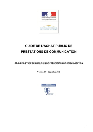 GUIDE DE L'ACHAT PUBLIC DE
PRESTATIONS DE COMMUNICATION
GROUPE D’ETUDE DES MARCHES DE PRESTATIONS DE COMMUNICATION
Version 1.0 - Décembre 2015
1
 