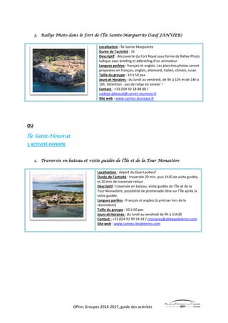 Offres Groupes 2016-2017, guide des activités
3. Rallye Photo dans le Fort de l’Île Sainte-Marguerite (Sauf JANVIER)
Localisation : Île Sainte Marguerite
Durée de l’activité : 1h
Descriptif : découverte du Fort Royal sous forme de Rallye Photo
ludique avec briefing et débriefing d’un animateur
Langues parlées : français et anglais. Les planches photos seront
proposées en français, anglais, allemand, italien, chinois, russe
Taille du groupe : 10 à 50 pax
Jours et Horaires : du lundi au vendredi, de 9h à 12h et de 14h à
16h. Attention : pas de rallye en Janvier !
Contact : +33 (0)4 92 18 88 88 /
nadege.gibeaud@cannes-jeunesse.fr
Site web : www.cannes-jeunesse.fr
OU
Île Saint-Honorat
1 ACTIVITÉ OFFERTE
1. Traversée en bateau et visite guidée de l’Île et de la Tour Monastère
Localisation : départ du Quai Laubeuf
Durée de l’activité : traversée 20 min, puis 1h30 de visite guidée,
et 20 min de traversée retour
Descriptif : traversée en bateau, visite guidée de l’Île et de la
Tour Monastère, possibilité de promenade libre sur l’Île après la
visite guidée.
Langues parlées : Français et anglais (à préciser lors de la
réservation)
Taille du groupe : 10 à 50 pax
Jours et Horaires : du lundi au vendredi de 9h à 15h30
Contact : +33 (0)4 92 99 54 18 / croisieres@abbayedelerins.com
Site web : www.cannes-ilesdelerins.com
 