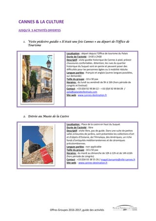 Offres Groupes 2016-2017, guide des activités
CANNES & LA CULTURE
JUSQU’À 5 ACTIVITÉS OFFERTES
1. Visite pédestre guidée « Il était une fois Cannes » au départ de l’Office de
Tourisme
Localisation : départ depuis l’Office de tourisme du Palais
Durée de l’activité : 1h30 à 2h00
Descriptif : visite guidée historique de Cannes à pied, prévoir
chaussures confortables. Attention, les rues du quartier
historique du Suquet sont en pente et peuvent poser des
difficultés pour les personnes âgées ou à mobilité réduite.
Langues parlées : français et anglais (autres langues possibles,
sur demande)
Taille du groupe : 10 à 30 pax
Horaires : du lundi au vendredi de 9h à 16h (hors période de
congrès et Festival)
Contact : +33 (0)4 92 99 84 22 – +33 (0)4 92 99 84 09 /
pala@palaisdesfestivals.com
Site web : www.cannes-destination.fr
2. Entrée au Musée de la Castre
Localisation : Place de la castre en haut du Suquet
Durée de l’activité : libre
Descriptif : visite libre, pas de guide. Dans une suite de petites
salles entourées de jardins, sont présentées les collections d'art
et d'objets d'Océanie, de l'Himalaya, des Amériques, un riche
fonds d'antiquités méditerranéennes et de céramiques
précolombiennes.
Langues parlées : non applicable
Taille du groupe : 10 à 50 pax
Horaires : du mardi au dimanche de 10h à 12h et de 14h à16h
(hors période de congrès)
Contact : +33 (0)4 93 38 55 26 / magali.barsante@ville-cannes.fr
Site web : www.cannes-destination.fr
 