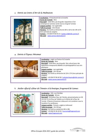Offres Groupes 2016-2017, guide des activités
3. Entrée au Centre d’Art de la Malmaison
Localisation : 47 boulevard de la Croisette
Durée de l’activité : libre
Descriptif : visite libre, pas de guide. Expositions d’art
contemporain (artistes variés tout au long de l’année)
Langues parlées : non applicable
Taille du groupe : 10 à 50 pax
Horaires : du mardi au dimanche de 10h à 12h et de 14h à17h
(hors période de congrès)
Contact : +33 (0)4 97 06 45 21 / yvette.roll@ville-cannes.fr
Site web : www.cannes-destination.fr
4. Entrée à l’Espace Miramar
Localisation : angle rue Pasteur & Croisette
Durée de l’activité : libre
Descriptif : visite libre, pas de guide. Site culturel pour des
expositions temporaires dédiées à la photographie et aux arts
plastiques.
Langues parlées : non applicable
Taille du groupe : 10 à 50 pax
Horaires : du mardi au dimanche de 13h à 17h (hors période de
congrès)
Contact : +33 (0)4 97 06 44 90 / nathalie.boyera@ville-cannes.fr
Site web : www.cannes-destination.fr
5. Atelier olfactif «Fleur de l'Année» à la boutique Fragonard de Cannes
Localisation : 103, rue d’Antibes
Durée de l’activité : 30 min
Descriptif : Animation fleur de l’Année, personnalisation en 30
min de 15 ml d’Eau de Toilette sur le thème de la fleur de
l’année. 3 flacons d’essences à découvrir et à combiner sous la
houlette d’un professeur.
Langues parlées : français, anglais et allemand
Taille du groupe : 10 à 20 pax
Horaires : du lundi au samedi de 10h à 18h
Contact : +33 (0)4 93 36 44 65 / tourisme@fragonard.com
Site web : www.fragonard.com
 