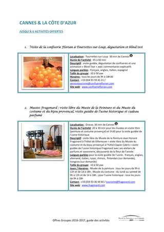 Offres Groupes 2016-2017, guide des activités
CANNES & LA CÔTE D’AZUR
JUSQU’À 6 ACTIVITÉS OFFERTES
1. Visite de la confiserie Florian à Tourrettes-sur-Loup, dégustation et blind test
Localisation : Tourrettes-sur-Loup 30 min de Cannes
Durée de l’activité : 45 à 60 min
Descriptif : visite guidée, dégustation de confiseries et une
animation « Blind Test » avec commentaires explicatifs
Langues parlées : français, anglais, italien, espagnol
Taille du groupe : 10 à 50 pax
Horaires : tous les jours de 9h à 18h30
Contact : +33 (0)4 93 59 41 21 /
servicetourisme@confiserieflorian.com
Site web : www.confiserieflorian.com
2. Musées Fragonard : visite libre du Musée de la Peinture et du Musée du
costume et du bijou provençal, visite guidée de l’usine historique et cadeau
parfumé
Localisation : Grasse, 30 min de Cannes
Durée de l’activité :20 à 30 min pour les musées en visite libre
(peinture et costume provençal) et 1h30 pour la visite guidée de
l’usine historique
Descriptif : visite libre du Musée de la Peinture Jean Honoré
Fragonard à l’hôtel de Villeneuve + visite libre du Musée du
costume et du bijou provençal à l’hôtel Clapier Cabris + visite
guidée de l’usine historique Fragonard avec ses ateliers de
parfums et savonnerie, découverte de la fleur de l’année.
Langues parlées pour la visite guidée de l’usine : français, anglais,
allemand, italien, russe, chinois, finlandais (sur demande),
hongrois (sur demande)
Taille du groupe : 10 à 50 pax
Jours / Horaires : Musée de la peinture : tous les jours de 9h à
12h et de 14 à 18h ; Musée du costume : du lundi au samedi de
9h à 12h et de 14 à 18h ; pour l’usine historique : tous les jours
de 9h à 18h
Contact : +33 (0)4 93 36 44 66 / tourisme@fragonard.com
Site web : www.fragonard.com
 